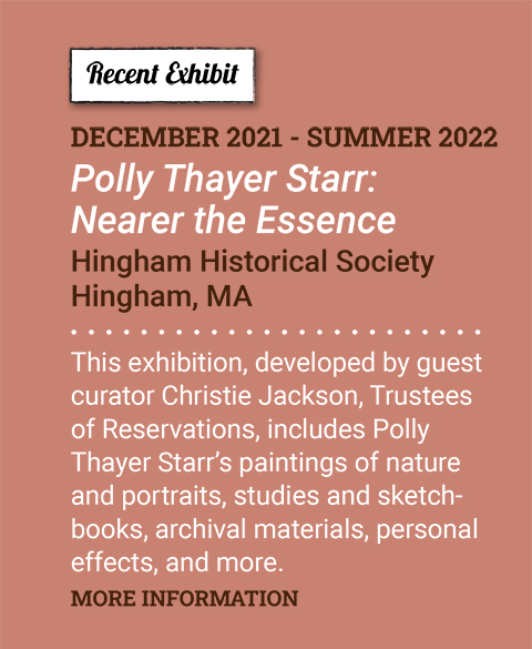 New Exhibit. December 2021 - Summer 2022. Polly Thayer Starr: Nearer the Essence. Hingham Historical Society. Hingham, MA. This exhibition, developed by guest curator Christie Jackson, Trustees of Reservations, includes Polly Thayer Starr’s paintings of nature and portraits, studies and sketchbooks, archival materials, personal effects, and more. More Information.